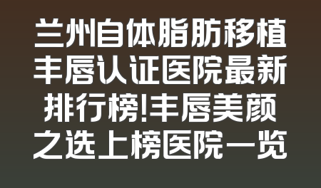 兰州自体脂肪移植丰唇认证医院最新排行榜！丰唇美颜之选上榜医院一览