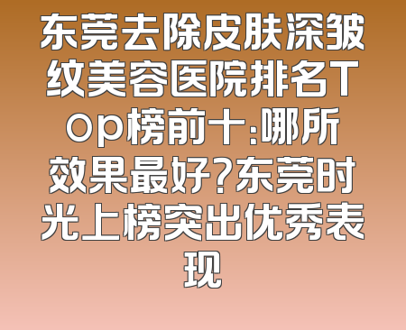东莞去除皮肤深皱纹美容医院排名Top榜前十：哪所效果最好？东莞时光上榜突出优秀表现