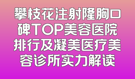 攀枝花注射隆胸口碑TOP美容医院排行及凝美医疗美容诊所实力解读