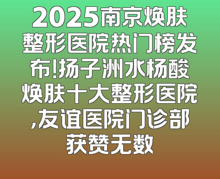 2025南京焕肤整形医院热门榜发布！扬子洲水杨酸焕肤十大整形医院，友谊医院门诊部获赞无数