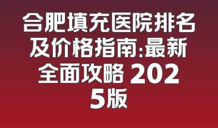 合肥填充医院排名及价格指南：最新全面攻略 2025版