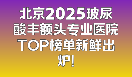 北京2025玻尿酸丰额头专业医院TOP榜单新鲜出炉！