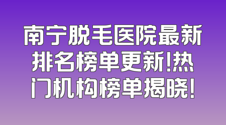 南宁脱毛医院最新排名榜单更新！热门机构榜单揭晓！