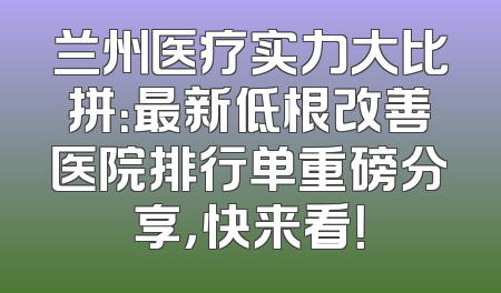 兰州医疗实力大比拼：最新低根改善医院排行单重磅分享，快来看！