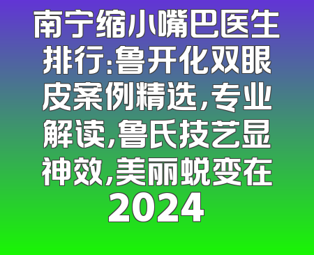 南宁缩小嘴巴医生排行：鲁开化双眼皮案例精选，专业解读，鲁氏技艺显神效，美丽蜕变在2024