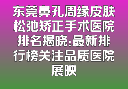 东莞鼻孔周缘皮肤松弛矫正手术医院排名揭晓：最新排行榜关注品质医院展映