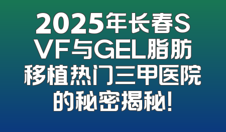 2025年长春SVF与GEL脂肪移植热门三甲医院的秘密揭秘！
