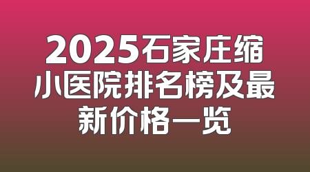 2025石家庄缩小医院排名榜及最新价格一览