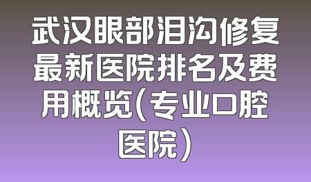 武汉眼部泪沟修复最新医院排名及费用概览（专业口腔医院）