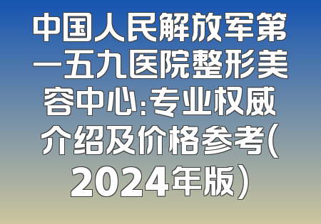 中国人民解放军第一五九医院整形美容中心：专业权威介绍及价格参考（2024年版）