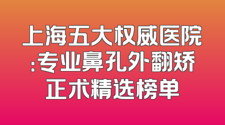上海五大权威医院：专业鼻孔外翻矫正术精选榜单