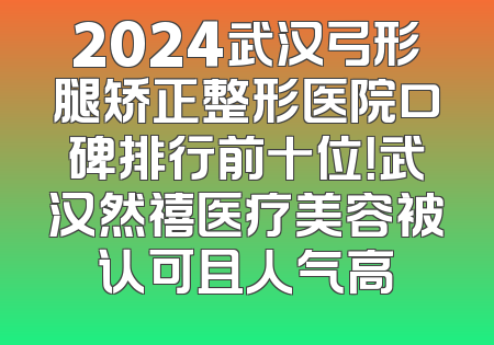 2024武汉弓形腿矫正整形医院口碑排行前十位！武汉然禧医疗美容被认可且人气高