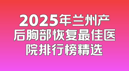 2025年兰州产后胸部恢复最佳医院排行榜精选
