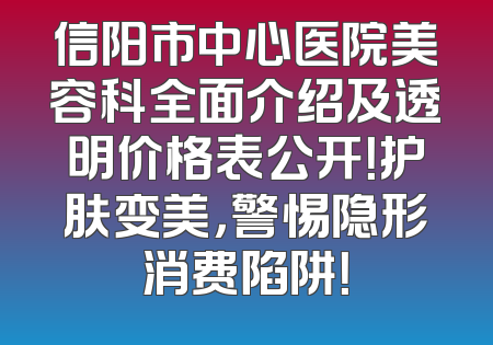 信阳市中心医院美容科全面介绍及透明价格表公开！护肤变美，警惕隐形消费陷阱！