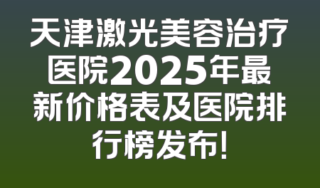 天津激光美容治疗医院2025年最新价格表及医院排行榜发布！