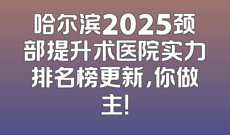哈尔滨2025颈部提升术医院实力排名榜更新，你做主！
