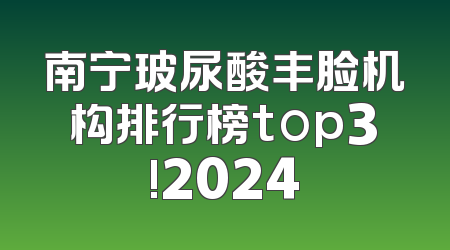 南宁玻尿酸丰脸机构排行榜top3!2024