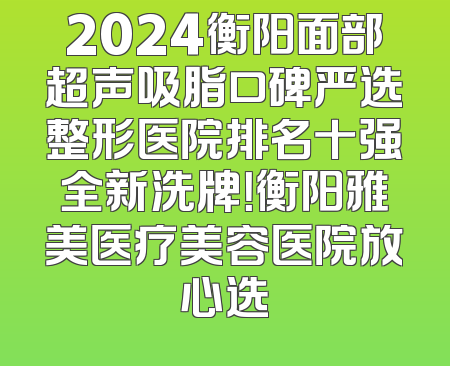 2024衡阳面部超声吸脂口碑严选整形医院排名十强全新洗牌！衡阳雅美医疗美容医院放心选