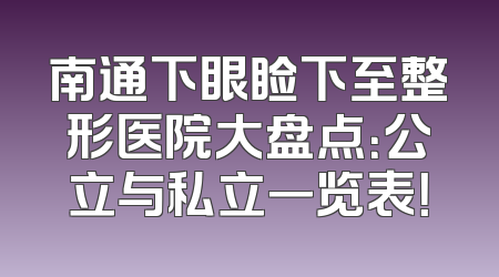 南通下眼睑下至整形医院大盘点：公立与私立一览表！