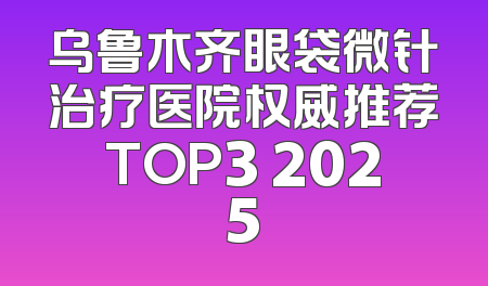 乌鲁木齐眼袋微针治疗医院权威推荐TOP3 2025