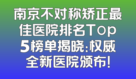 南京不对称矫正最佳医院排名Top5榜单揭晓：权威全新医院颁布！