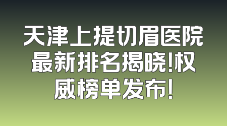 天津上提切眉医院最新排名揭晓！权威榜单发布！