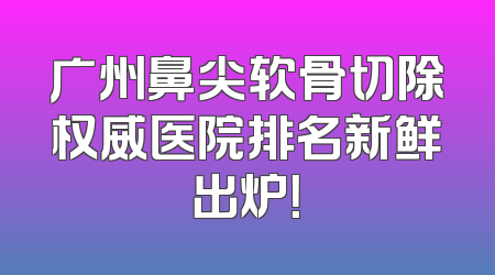 广州鼻尖软骨切除权威医院排名新鲜出炉！