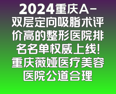 2024重庆A-双层定向吸脂术评价高的整形医院排名名单权威上线！重庆薇娅医疗美容医院公道合理