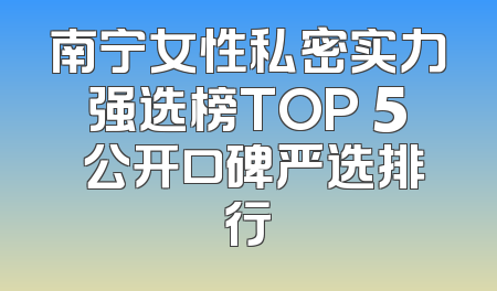 南宁女性私密实力强选榜TOP 5 公开口碑严选排行