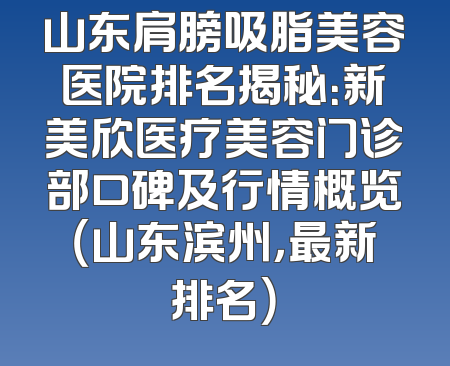 山东肩膀吸脂美容医院排名揭秘：新美欣医疗美容门诊部口碑及行情概览（山东滨州，最新排名）