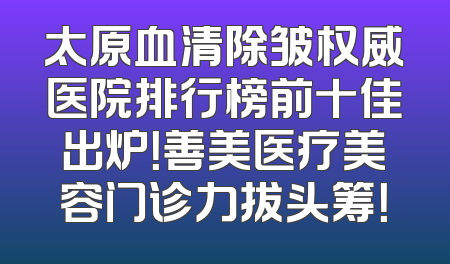 太原血清除皱权威医院排行榜前十佳出炉！善美医疗美容门诊力拔头筹！