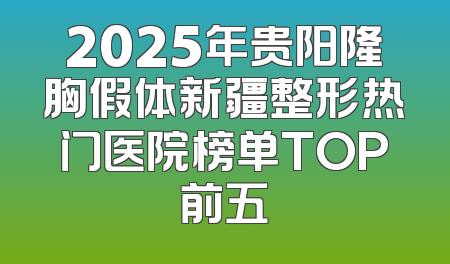 2025年贵阳隆胸假体新疆整形热门医院榜单TOP前五