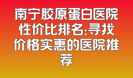 南宁胶原蛋白医院性价比排名：寻找价格实惠的医院推荐