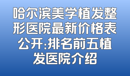 哈尔滨美学植发整形医院最新价格表公开：排名前五植发医院介绍