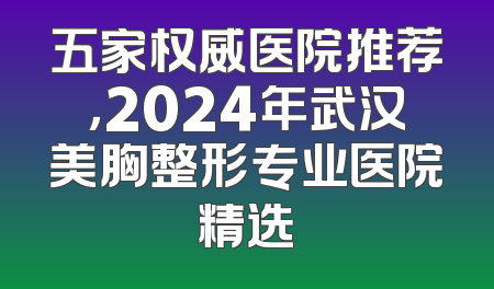 五家权威医院推荐，2024年武汉美胸整形专业医院精选
