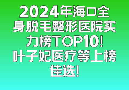 2024年海口全身脱毛整形医院实力榜TOP10！叶子妃医疗等上榜佳选！