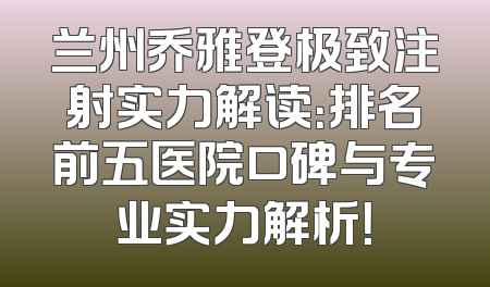 兰州乔雅登极致注射实力解读：排名前五医院口碑与专业实力解析！