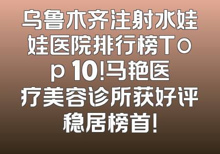 乌鲁木齐注射水娃娃医院排行榜Top 10！马艳医疗美容诊所获好评稳居榜首！