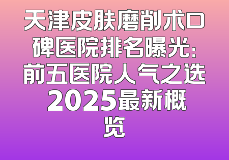 天津皮肤磨削术口碑医院排名曝光：前五医院人气之选 2025最新概览