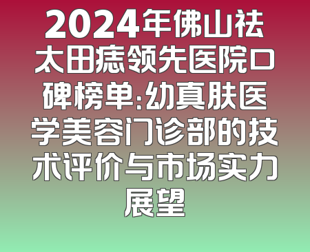 2024年佛山祛太田痣领先医院口碑榜单：幼真肤医学美容门诊部的技术评价与市场实力展望