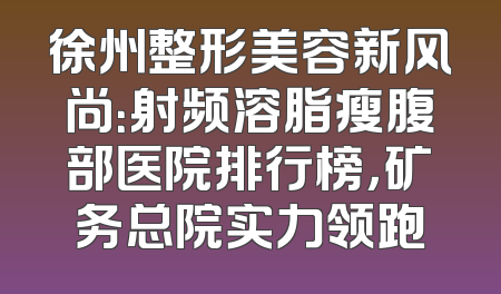 徐州整形美容新风尚：射频溶脂瘦腹部医院排行榜，矿务总院实力领跑