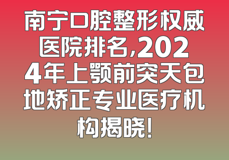 南宁口腔整形权威医院排名，2024年上颚前突天包地矫正专业医疗机构揭晓！