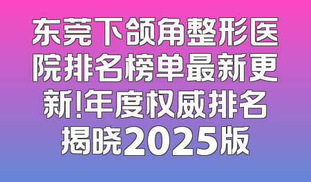东莞下颌角整形医院排名榜单最新更新！年度权威排名揭晓2025版
