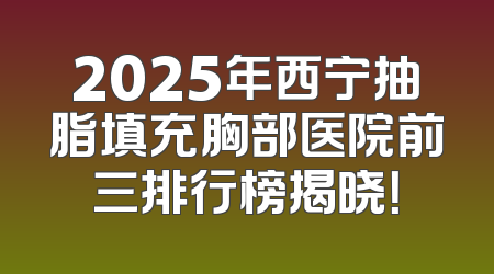 2025年西宁抽脂填充胸部医院前三排行榜揭晓！