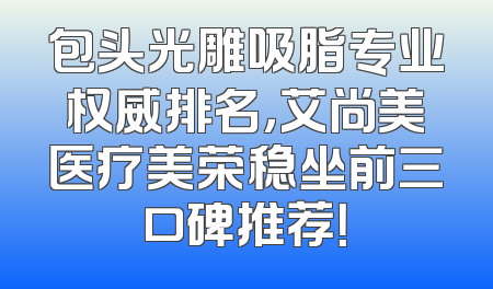 包头光雕吸脂专业权威排名，艾尚美医疗美荣稳坐前三口碑推荐！
