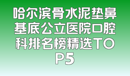 哈尔滨骨水泥垫鼻基底公立医院口腔科排名榜精选TOP5