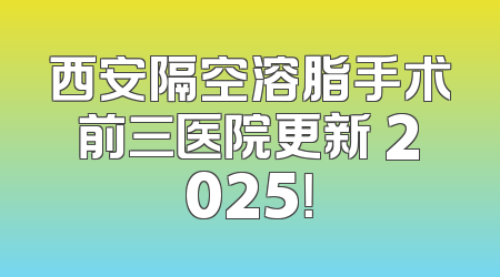 西安隔空溶脂手术前三医院更新 2025！