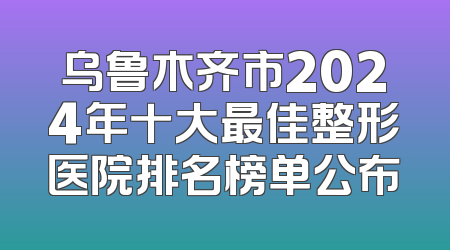 乌鲁木齐市2024年十大最佳整形医院排名榜单公布