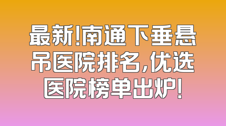 最新！南通下垂悬吊医院排名，优选医院榜单出炉！