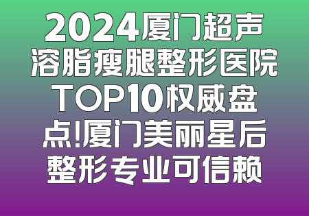 2024厦门超声溶脂瘦腿整形医院TOP10权威盘点！厦门美丽星后整形专业可信赖